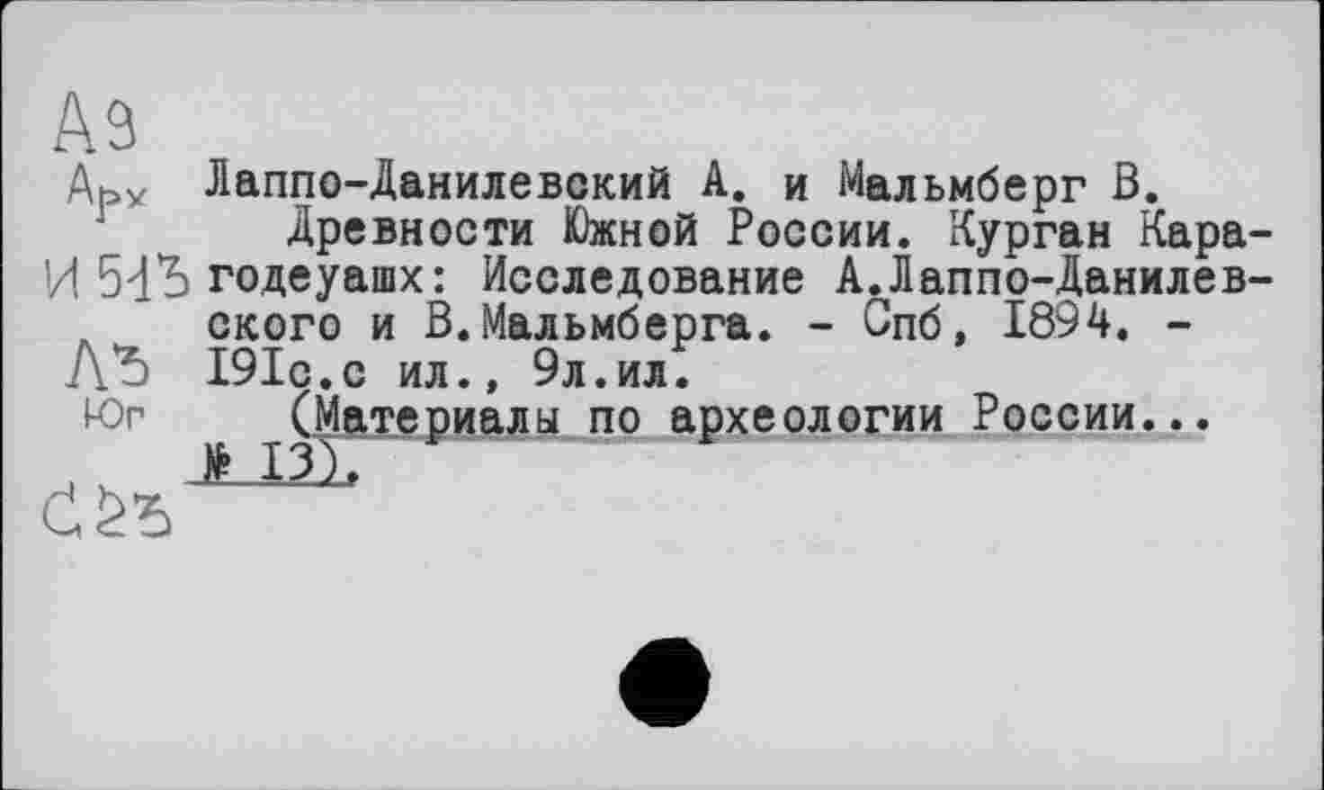 ﻿Аз
Ab* Лаппо-Данилевский А. и Мальмберг В.
Древности Южной России. Курган Кара И 5đb годеуашх: Исследование АЛаппо-Данилев А ского и В.Мальмберга. - Спб, 1894. -Лъ 191с.с ил., 9л.ил.
Юг (Материалы по археологии России...